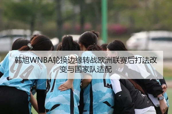韩旭WNBA轮换边缘转战欧洲联赛后打法改变与国家队适配
